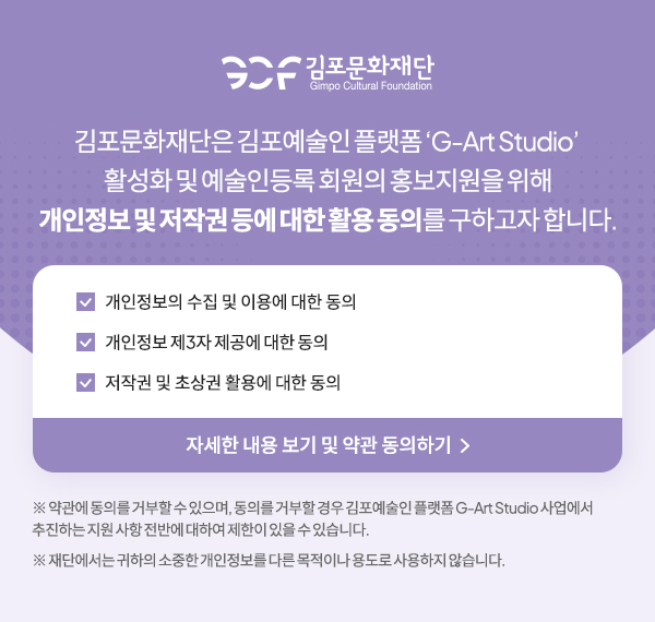 김포문화재단은 김포예술인 플랫폼 'G-Art Studio' 활성화 및 예술인등록 회원의 홍보지원을 위해 개인정보 및 저작권 등에 대한 활용 동의를 구하고자 합니다. 개인정보의 수집 및 이용에 대한 동의, 개인정보제3자제공에대한동의, 저작권 및 초상권 활용에 대한 동의 자세한 내용 보기 및 약관 동의하기 ※약관에 동의를 거부할수있으며, 동의를 거부할 경우 김포예술인를랫폼 G-Art Studio 사업에서 추진하는 지원 사항 전반에 대하여 제한이 있을 수 있습니다. ※재단에서는 귀하의 소중한 개인정보를 다른 목적이나 용도로 사용하지 않습니다. 